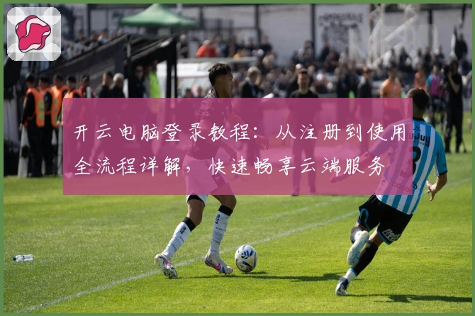 开云电脑登录教程：从注册到使用全流程详解，快速畅享云端服务