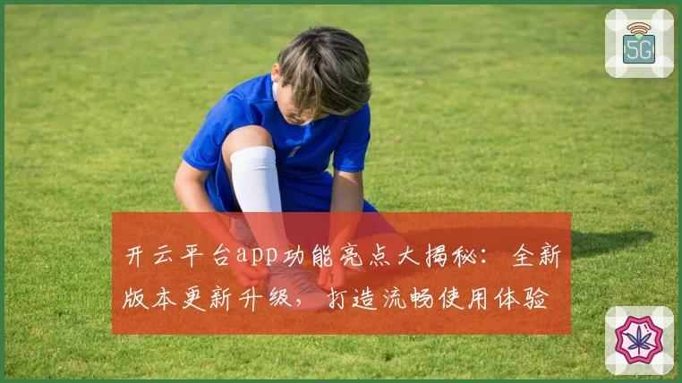 开云平台app功能亮点大揭秘：全新版本更新升级，打造流畅使用体验