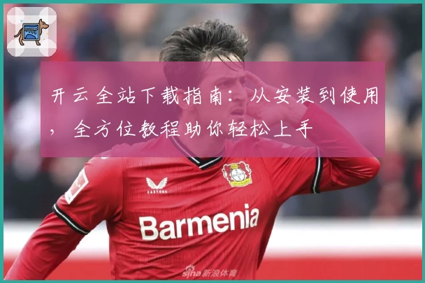 开云全站下载指南:从安装到使用,全方位教程助你轻松上手