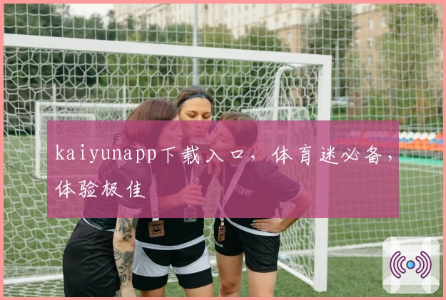 kaiyunapp下载入口，体育迷必备，体验极佳