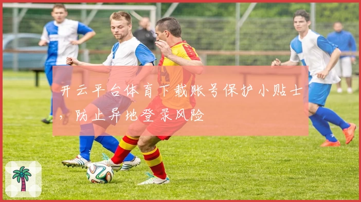 开云平台体育下载账号保护小贴士，防止异地登录风险