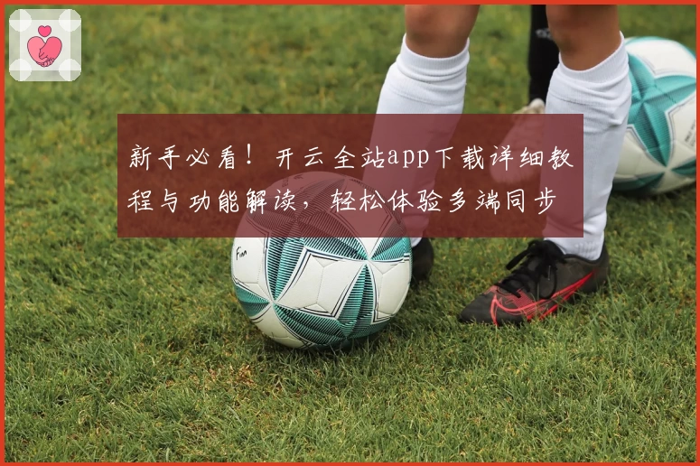 新手必看！开云全站app下载详细教程与功能解读，轻松体验多端同步创新魅力