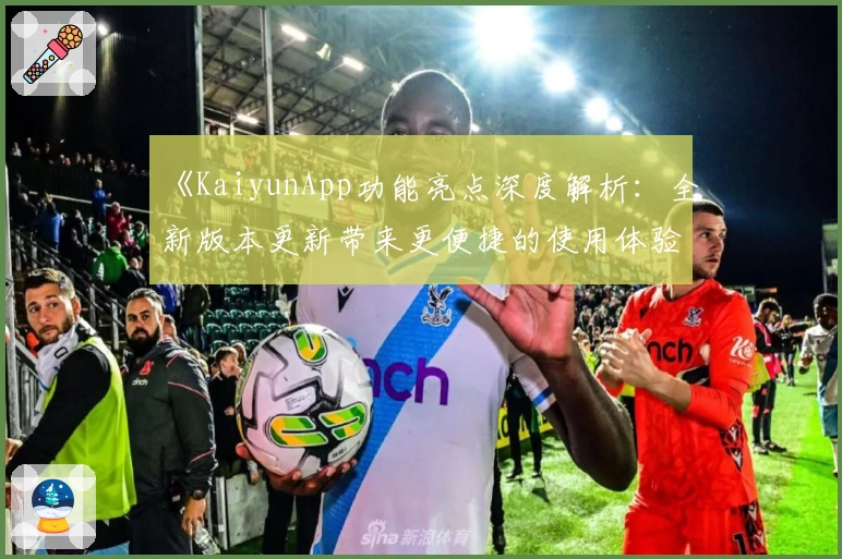 《KaiyunApp功能亮点深度解析：全新版本更新带来更便捷的使用体验》